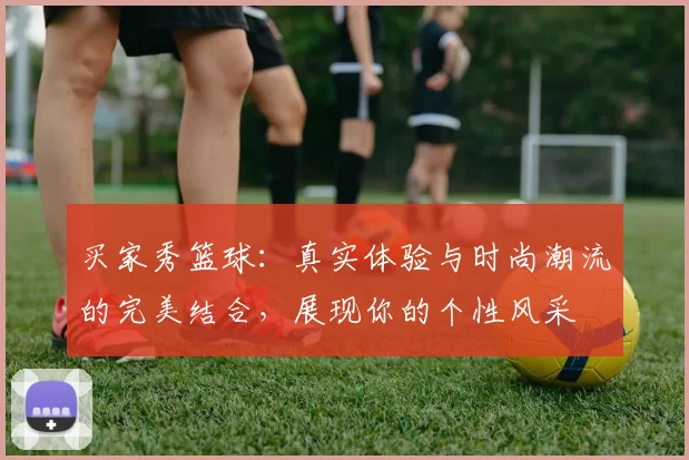 买家秀篮球：真实体验与时尚潮流的完美结合，展现你的个性风采