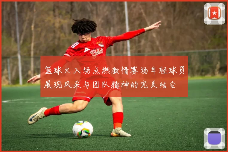 篮球火入场点燃激情赛场年轻球员展现风采与团队精神的完美结合