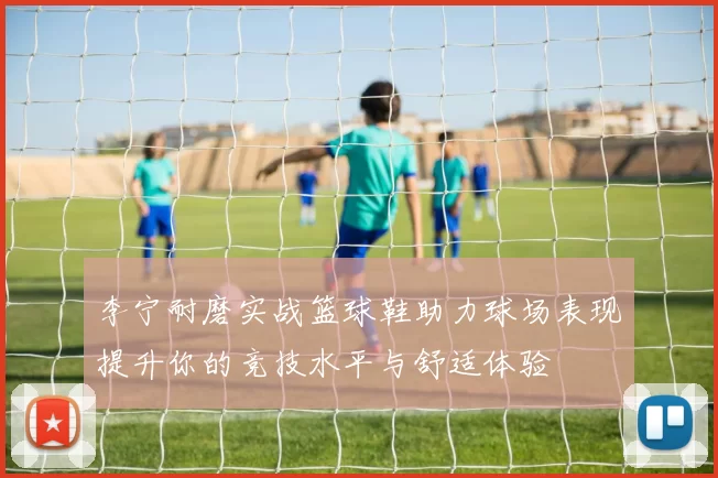 李宁耐磨实战篮球鞋助力球场表现提升你的竞技水平与舒适体验