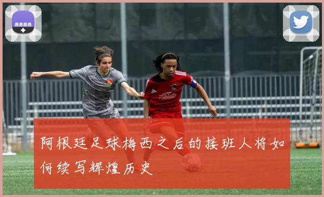 阿根廷足球梅西之后的接班人将如何续写辉煌历史