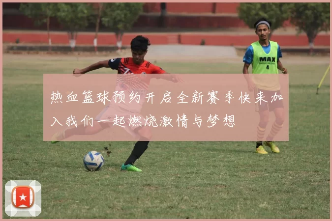 热血篮球预约开启全新赛季快来加入我们一起燃烧激情与梦想