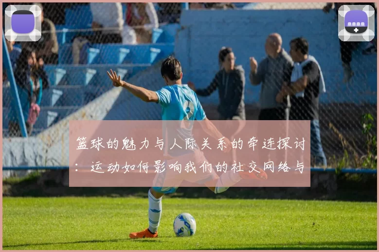 篮球的魅力与人际关系的牵连探讨：运动如何影响我们的社交网络与情感纽带